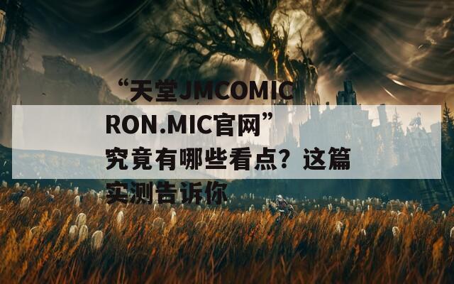 “天堂JMCOMICRON.MIC官网”究竟有哪些看点？这篇实测告诉你
