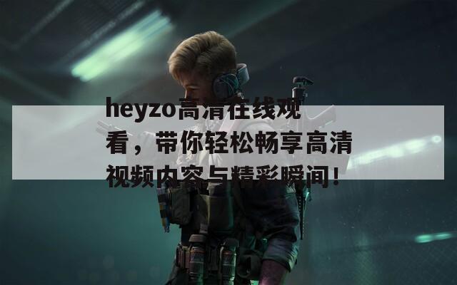 heyzo高清在线观看，带你轻松畅享高清视频内容与精彩瞬间！