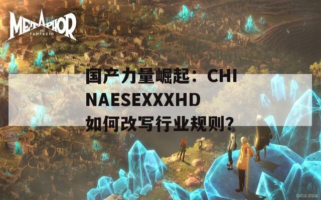 国产力量崛起：CHINAESEXXXHD如何改写行业规则？