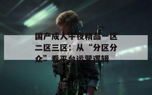 国产成人午夜精品一区二区三区：从“分区分众”看平台运营逻辑