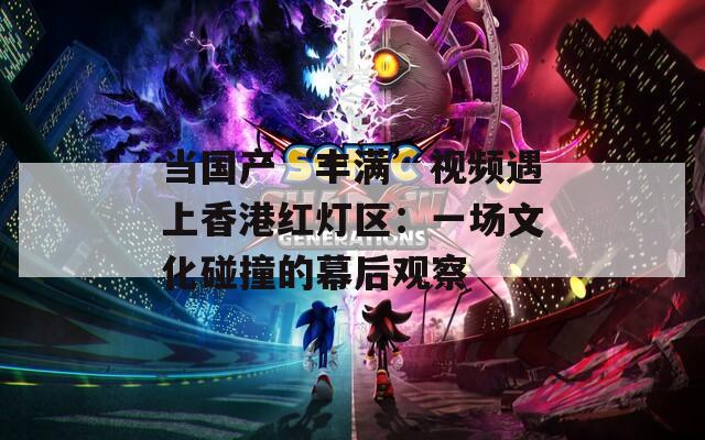 当国产‘丰满’视频遇上香港红灯区：一场文化碰撞的幕后观察