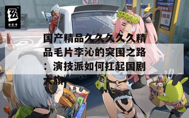 国产精品久久久久久精品毛片李沁的突围之路：演技派如何扛起国剧大旗