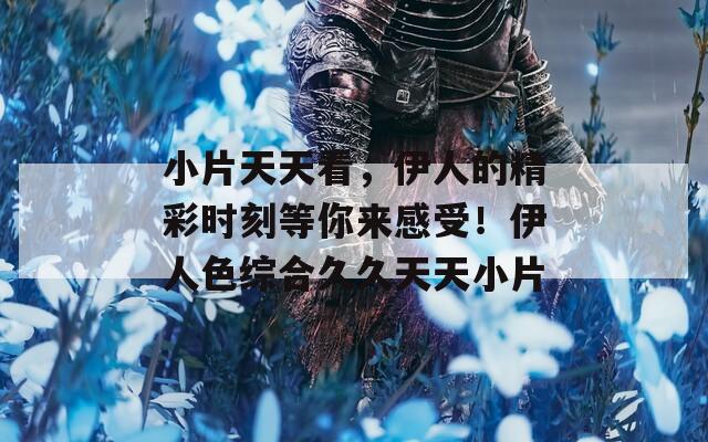 小片天天看，伊人的精彩时刻等你来感受！伊人色综合久久天天小片