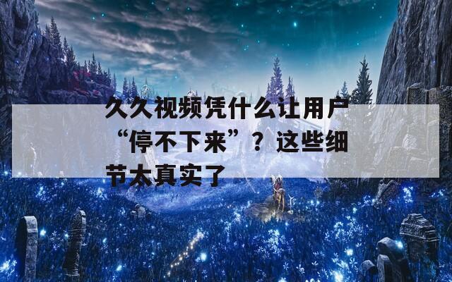 久久视频凭什么让用户“停不下来”？这些细节太真实了