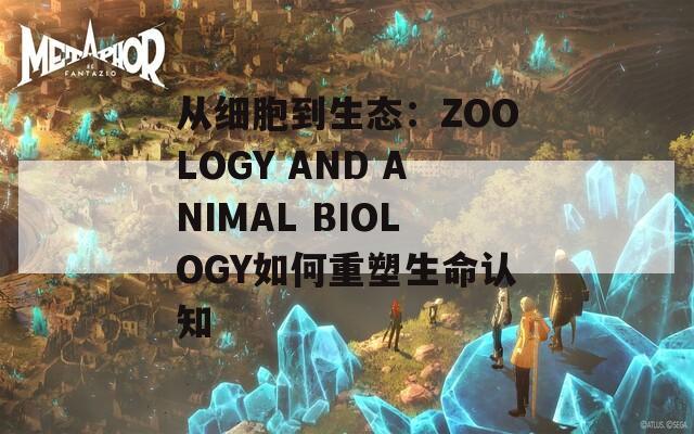 从细胞到生态：ZOOLOGY AND ANIMAL BIOLOGY如何重塑生命认知