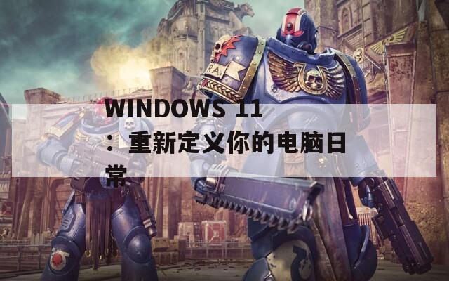 WINDOWS 11：重新定义你的电脑日常