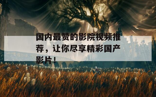 国内最赞的影院视频推荐，让你尽享精彩国产影片！