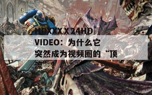 HDXXXⅩ24HDVIDEO：为什么它突然成为视频圈的“顶流”？