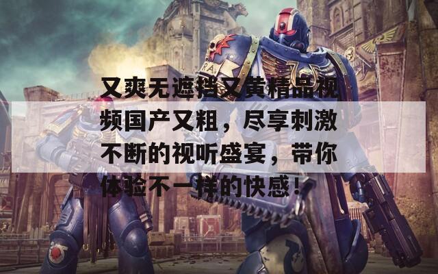 又爽无遮挡又黄精品视频国产又粗，尽享刺激不断的视听盛宴，带你体验不一样的快感！