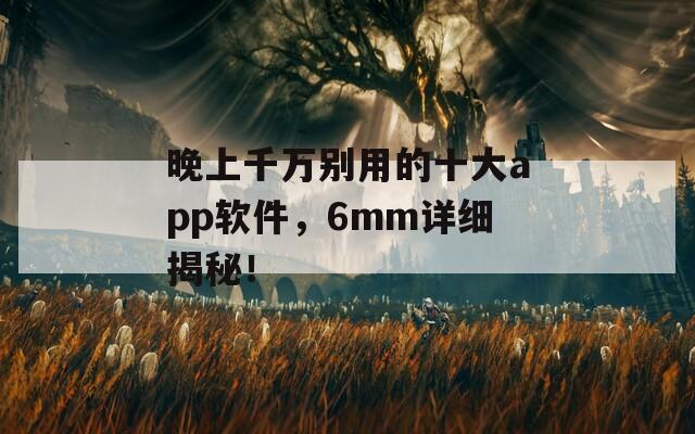晚上千万别用的十大app软件，6mm详细揭秘！