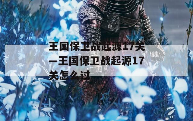 王国保卫战起源17关—王国保卫战起源17关怎么过