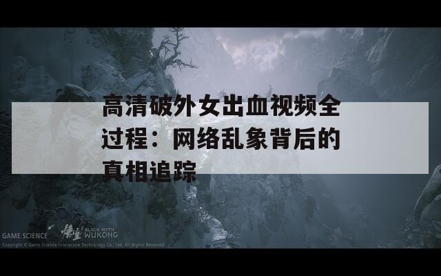 高清破外女出血视频全过程：网络乱象背后的真相追踪