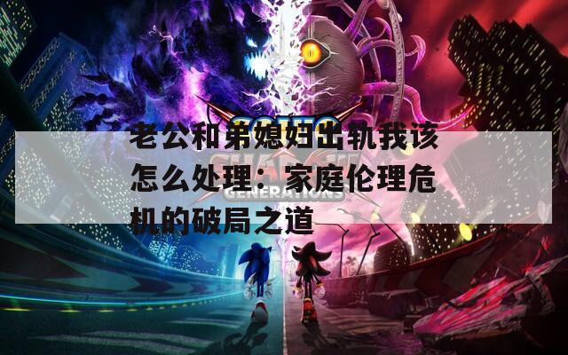老公和弟媳妇出轨我该怎么处理：家庭伦理危机的破局之道