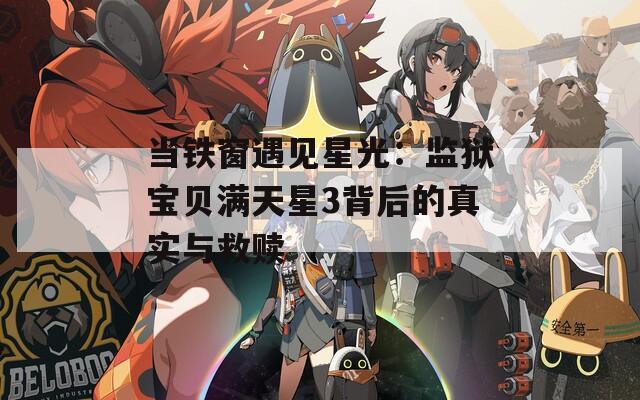 当铁窗遇见星光：监狱宝贝满天星3背后的真实与救赎
