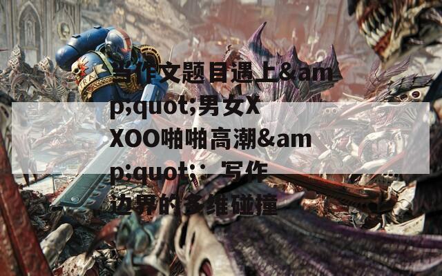当作文题目遇上&amp;quot;男女XXOO啪啪高潮&amp;quot;：写作边界的多维碰撞