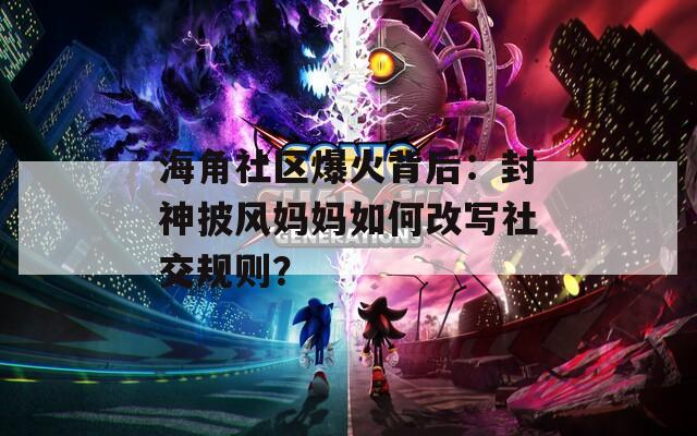 海角社区爆火背后：封神披风妈妈如何改写社交规则？