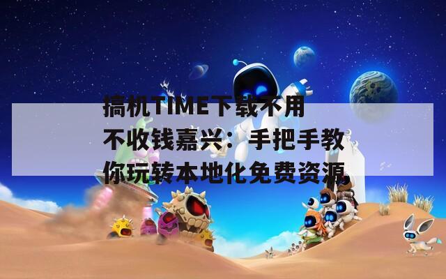 搞机TIME下载不用不收钱嘉兴：手把手教你玩转本地化免费资源