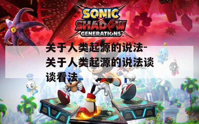 关于人类起源的说法-关于人类起源的说法谈谈看法