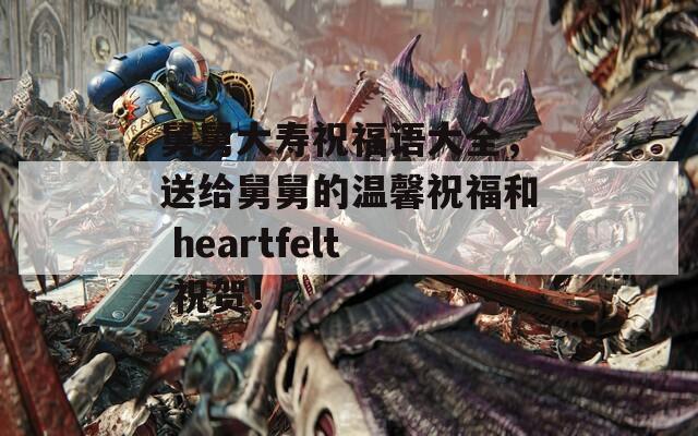 舅舅大寿祝福语大全，送给舅舅的温馨祝福和 heartfelt 祝贺！