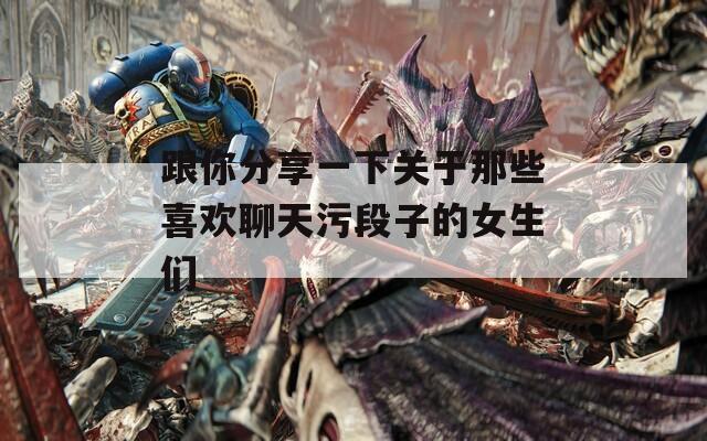 跟你分享一下关于那些喜欢聊天污段子的女生们