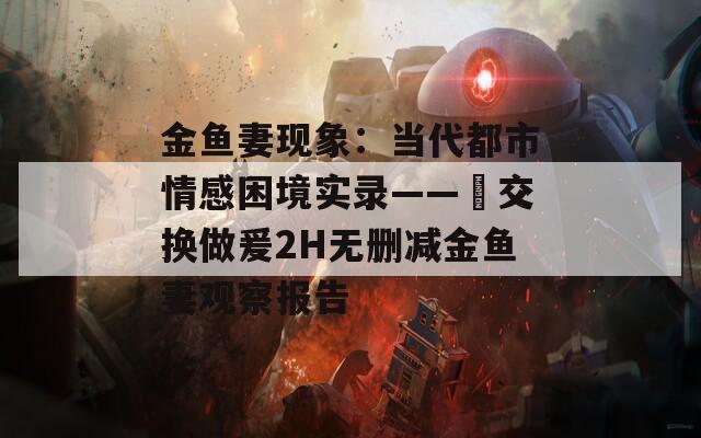 金鱼妻现象：当代都市情感困境实录——巜交换做爰2H无删减金鱼妻观察报告