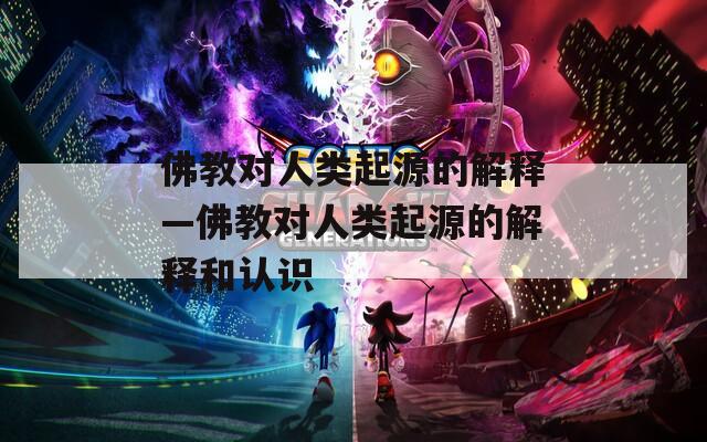 佛教对人类起源的解释—佛教对人类起源的解释和认识
