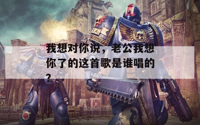 我想对你说，老公我想你了的这首歌是谁唱的？