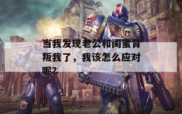 当我发现老公和闺蜜背叛我了，我该怎么应对呢？