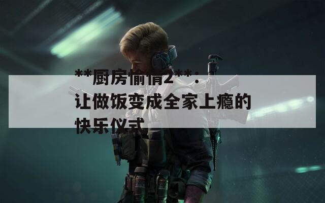**厨房愉情2**：让做饭变成全家上瘾的快乐仪式  第1张