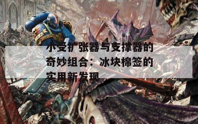 小受扩张器与支撑器的奇妙组合：冰块棉签的实用新发现  第1张