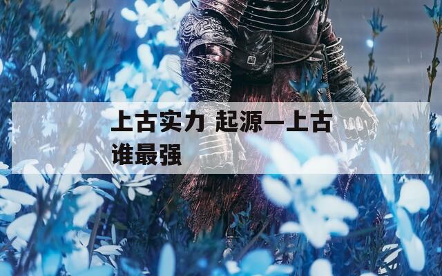 上古实力 起源—上古谁最强  第1张