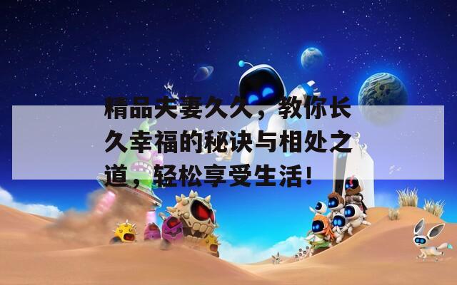 精品夫妻久久，教你长久幸福的秘诀与相处之道，轻松享受生活！