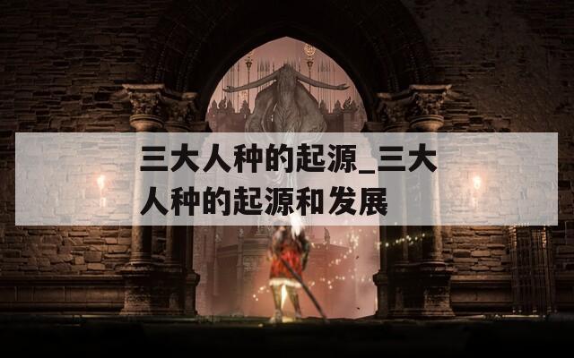 三大人种的起源_三大人种的起源和发展