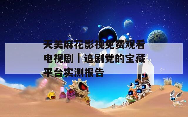 天美麻花影视免费观看电视剧｜追剧党的宝藏平台实测报告