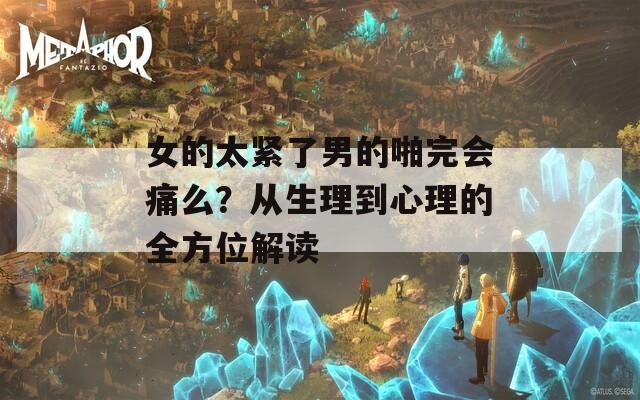 女的太紧了男的啪完会痛么？从生理到心理的全方位解读