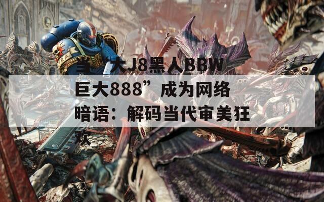 当“大J8黑人BBW巨大888”成为网络暗语：解码当代审美狂欢