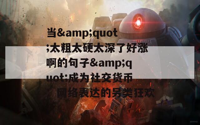 当&amp;quot;太粗太硬太深了好涨啊的句子&amp;quot;成为社交货币：网络表达的另类狂欢