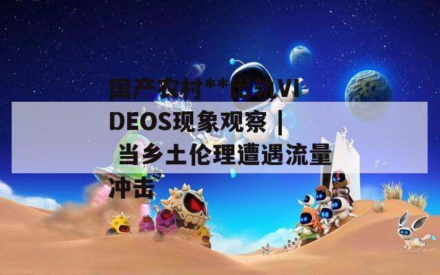 国产农村**出轨VIDEOS现象观察 | 当乡土伦理遭遇流量冲击  第1张