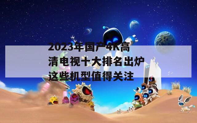 2023年国产4K高清电视十大排名出炉 这些机型值得关注