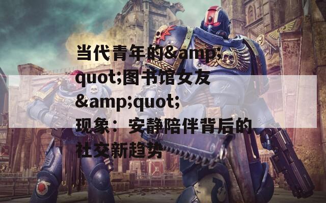 当代青年的&amp;quot;图书馆女友&amp;quot;现象：安静陪伴背后的社交新趋势
