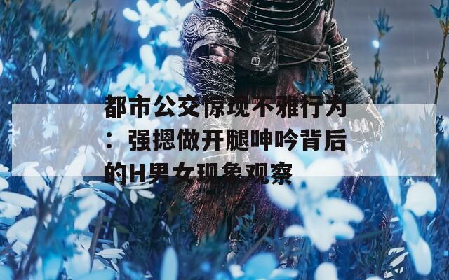 都市公交惊现不雅行为：强摁做开腿呻吟背后的H男女现象观察