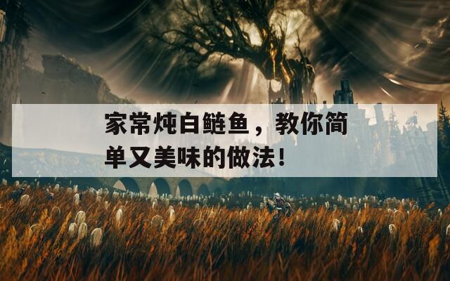 家常炖白鲢鱼，教你简单又美味的做法！