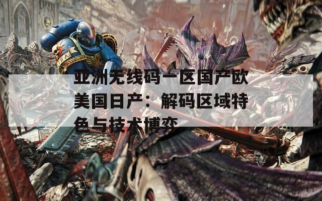 亚洲无线码一区国产欧美国日产：解码区域特色与技术博弈  第1张