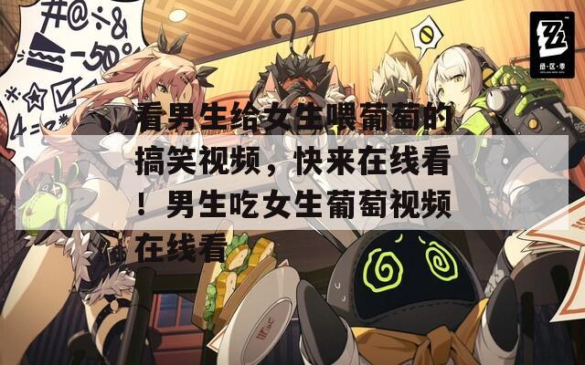 看男生给女生喂葡萄的搞笑视频，快来在线看！男生吃女生葡萄视频在线看