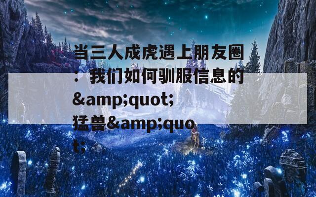 当三人成虎遇上朋友圈：我们如何驯服信息的&amp;quot;猛兽&amp;quot;