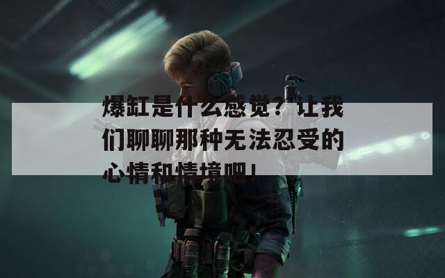 爆缸是什么感觉？让我们聊聊那种无法忍受的心情和情境吧！