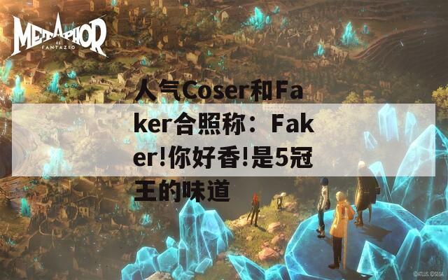人气Coser和Faker合照称：Faker!你好香!是5冠王的味道