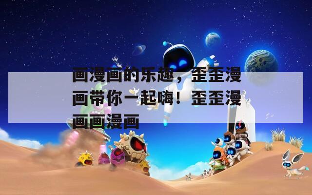 画漫画的乐趣，歪歪漫画带你一起嗨！歪歪漫画画漫画