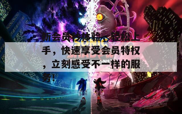 新会员秒体验，轻松上手，快速享受会员特权，立刻感受不一样的服务！
