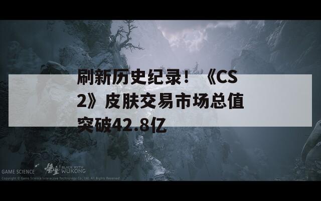刷新历史纪录！《CS2》皮肤交易市场总值突破42.8亿
